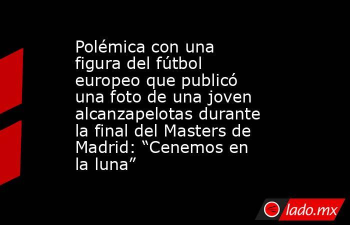 Polémica con una figura del fútbol europeo que publicó una foto de una joven alcanzapelotas durante la final del Masters de Madrid: “Cenemos en la luna”. Noticias en tiempo real