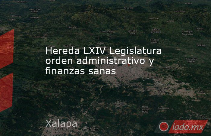 Hereda LXIV Legislatura orden administrativo y finanzas sanas. Noticias en tiempo real