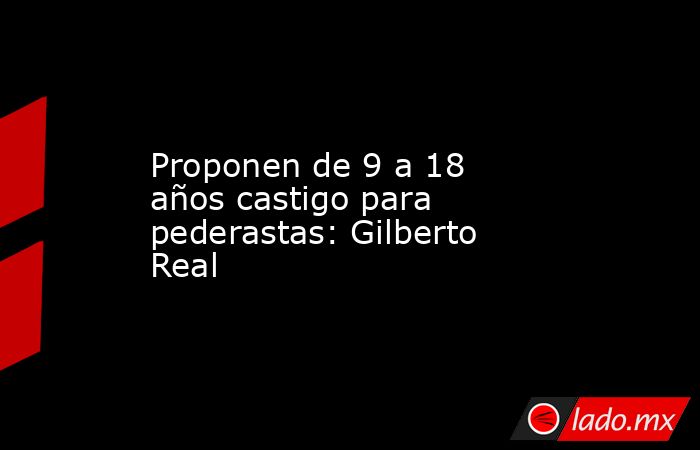 Proponen de 9 a 18 años castigo para pederastas: Gilberto Real. Noticias en tiempo real