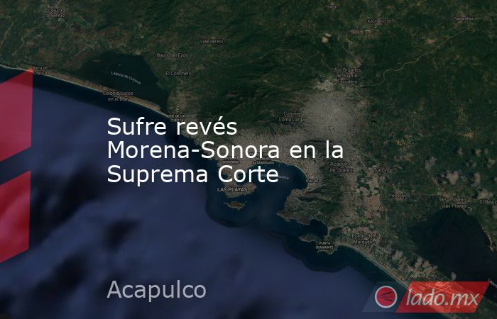 Sufre revés Morena-Sonora en la Suprema Corte. Noticias en tiempo real