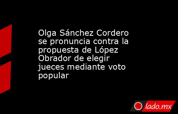 Olga Sánchez Cordero se pronuncia contra la propuesta de López Obrador de elegir jueces mediante voto popular. Noticias en tiempo real