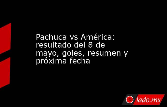 Pachuca vs América: resultado del 8 de mayo, goles, resumen y próxima fecha. Noticias en tiempo real