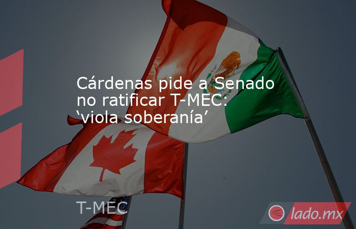 Cárdenas pide a Senado no ratificar T-MEC: ‘viola soberanía’. Noticias en tiempo real