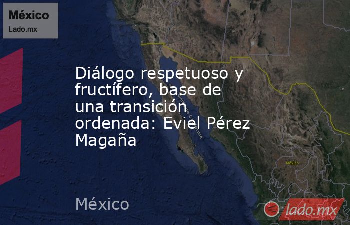 Diálogo respetuoso y fructífero, base de una transición ordenada: Eviel Pérez Magaña. Noticias en tiempo real