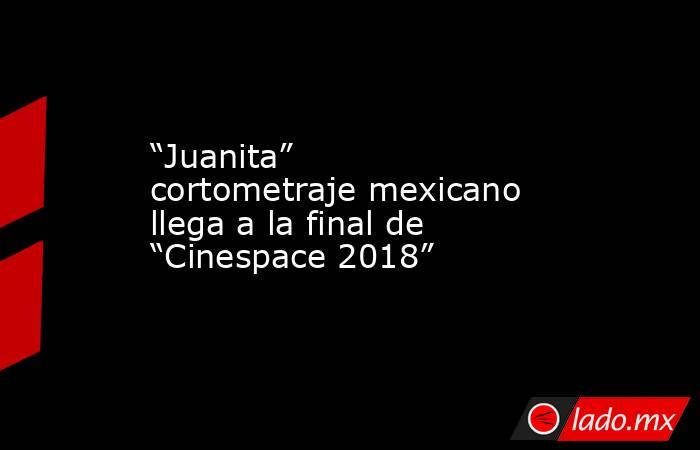 “Juanita” cortometraje mexicano llega a la final de “Cinespace 2018”. Noticias en tiempo real