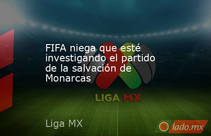 FIFA niega que esté investigando el partido de la salvación de Monarcas. Noticias en tiempo real