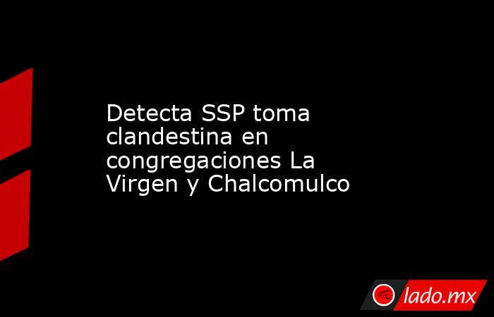 Detecta SSP toma clandestina en congregaciones La Virgen y Chalcomulco. Noticias en tiempo real