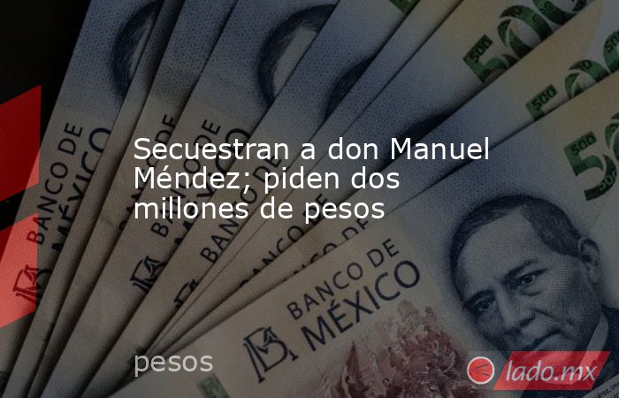 Secuestran a don Manuel Méndez; piden dos millones de pesos. Noticias en tiempo real