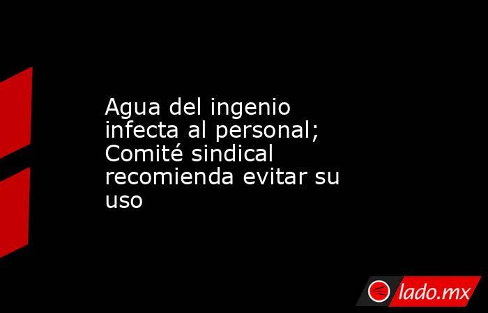 Agua del ingenio infecta al personal; Comité sindical recomienda evitar su uso. Noticias en tiempo real