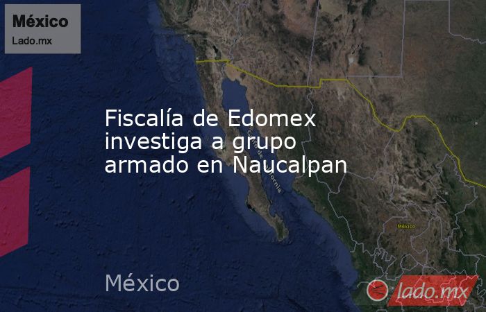 Fiscalía de Edomex investiga a grupo armado en Naucalpan. Noticias en tiempo real