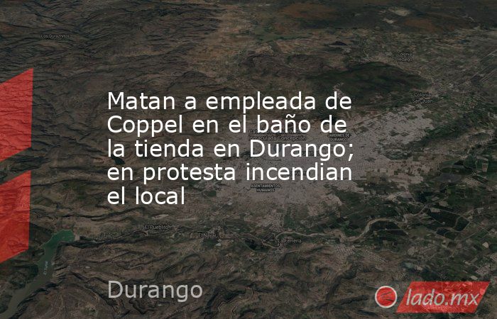 Matan a empleada de Coppel en el baño de la tienda en Durango; en protesta incendian el local. Noticias en tiempo real