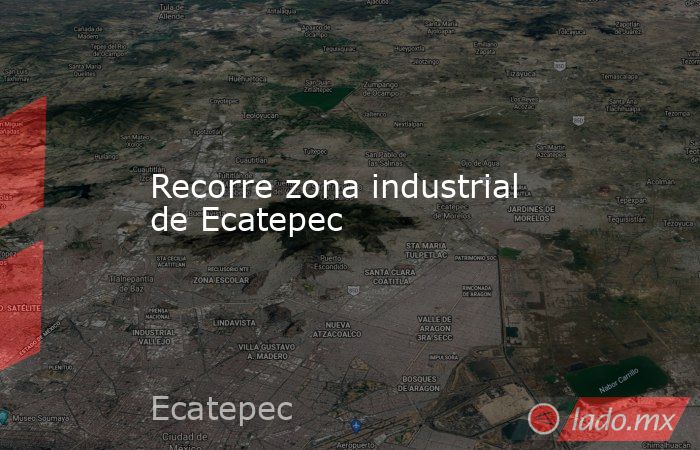 Recorre zona industrial de Ecatepec. Noticias en tiempo real