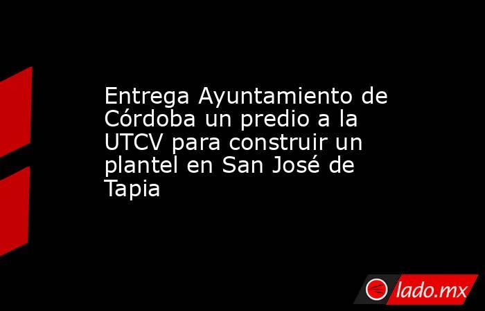 Entrega Ayuntamiento de Córdoba un predio a la UTCV para construir un plantel en San José de Tapia. Noticias en tiempo real