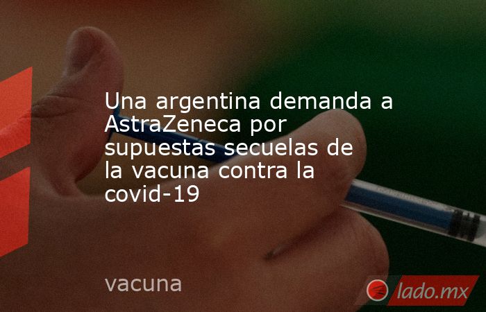 Una argentina demanda a AstraZeneca por supuestas secuelas de la vacuna contra la covid-19. Noticias en tiempo real