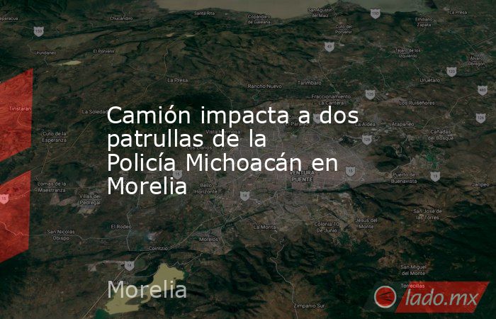Camión impacta a dos patrullas de la Policía Michoacán en Morelia. Noticias en tiempo real