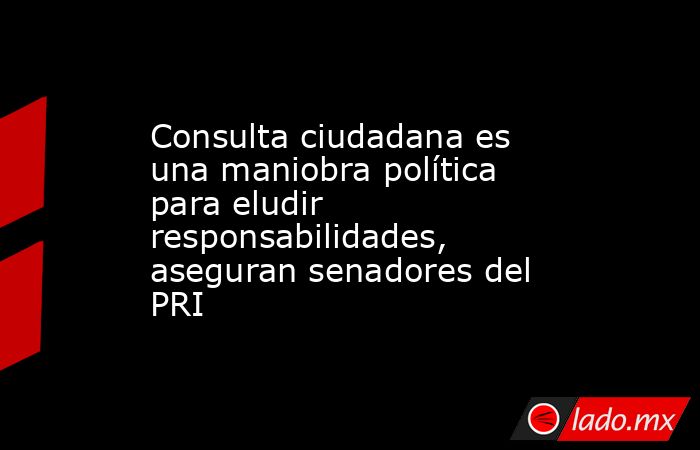 Consulta ciudadana es una maniobra política para eludir responsabilidades, aseguran senadores del PRI. Noticias en tiempo real