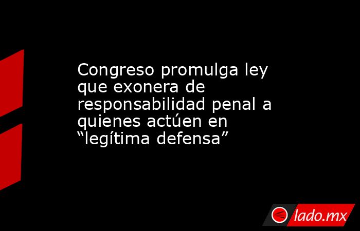 Congreso promulga ley que exonera de responsabilidad penal a quienes actúen en “legítima defensa”. Noticias en tiempo real