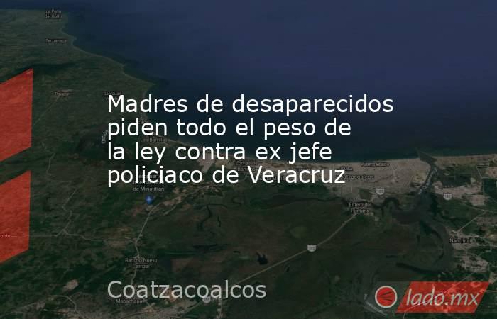 Madres de desaparecidos piden todo el peso de la ley contra ex jefe policiaco de Veracruz. Noticias en tiempo real