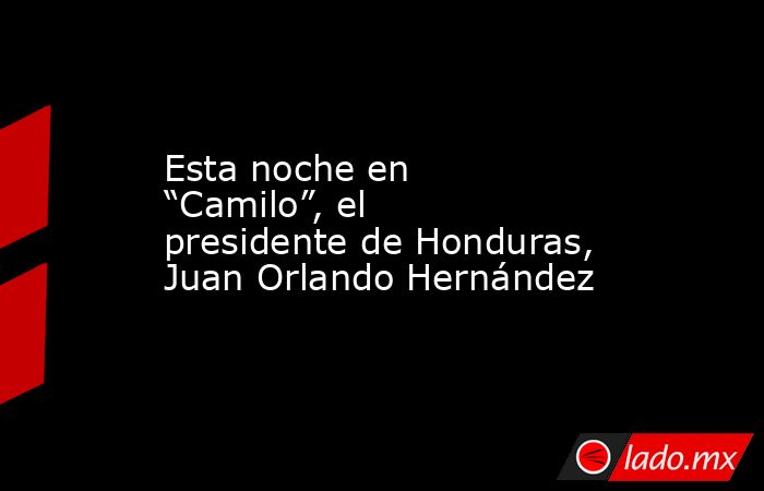 Esta noche en “Camilo”, el presidente de Honduras, Juan Orlando Hernández. Noticias en tiempo real