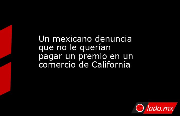 Un mexicano denuncia que no le querían pagar un premio en un comercio de California. Noticias en tiempo real