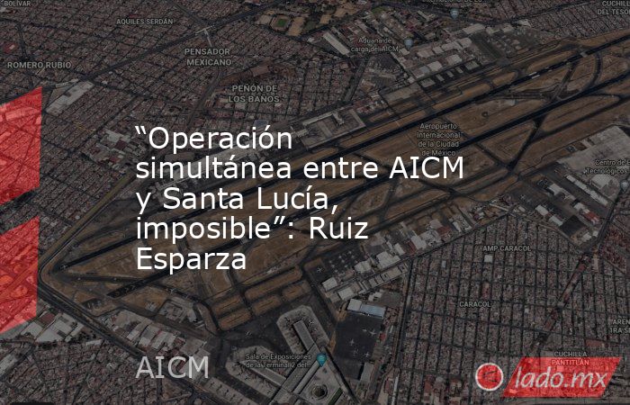 “Operación simultánea entre AICM y Santa Lucía, imposible”: Ruiz Esparza. Noticias en tiempo real