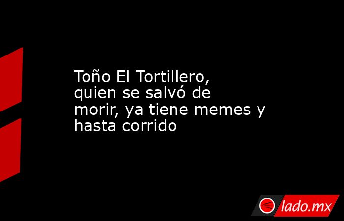 Toño El Tortillero, quien se salvó de morir, ya tiene memes y hasta corrido. Noticias en tiempo real