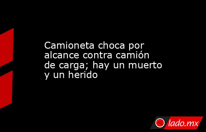 Camioneta choca por alcance contra camión de carga; hay un muerto y un ...