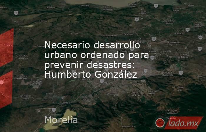 Necesario desarrollo urbano ordenado para prevenir desastres: Humberto González. Noticias en tiempo real