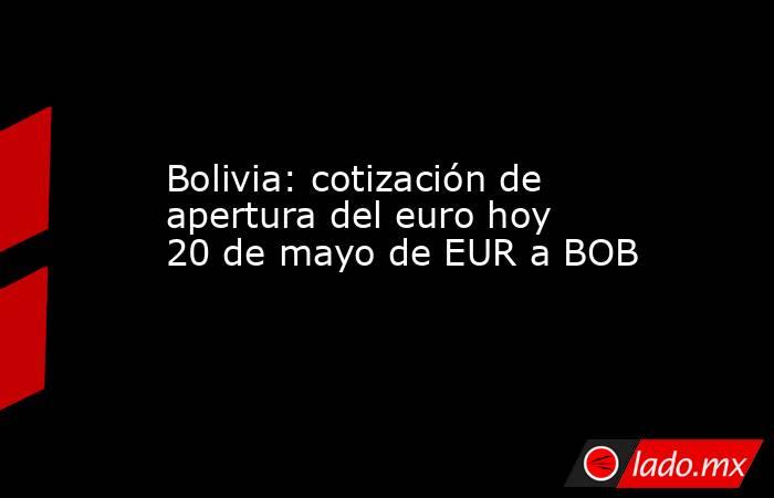Bolivia: cotización de apertura del euro hoy 20 de mayo de EUR a BOB. Noticias en tiempo real