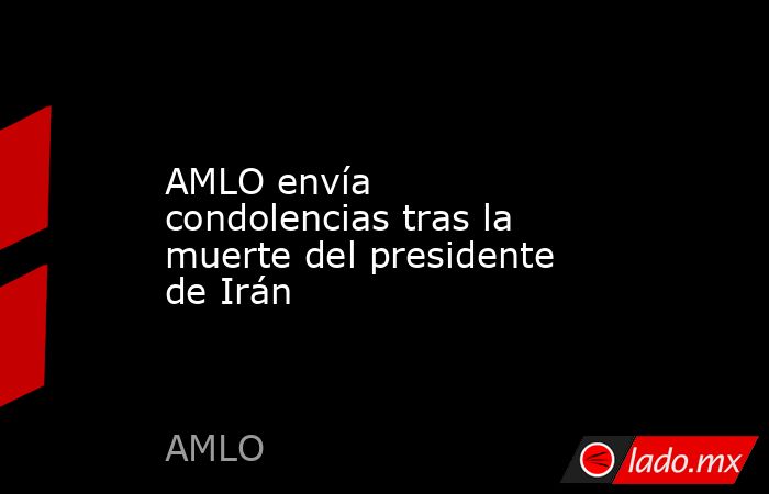 AMLO envía condolencias tras la muerte del presidente de Irán. Noticias en tiempo real