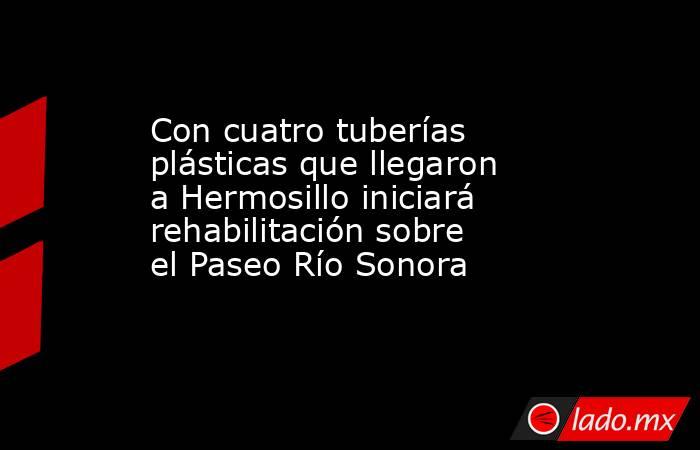 Con cuatro tuberías plásticas que llegaron a Hermosillo iniciará rehabilitación sobre el Paseo Río Sonora. Noticias en tiempo real