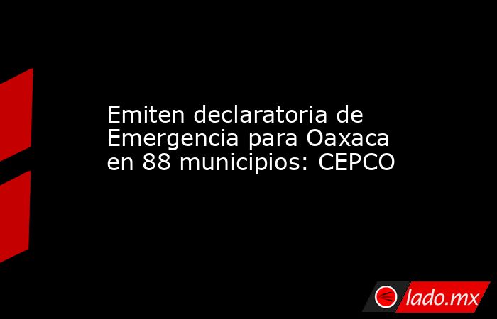 Emiten declaratoria de Emergencia para Oaxaca en 88 municipios: CEPCO. Noticias en tiempo real