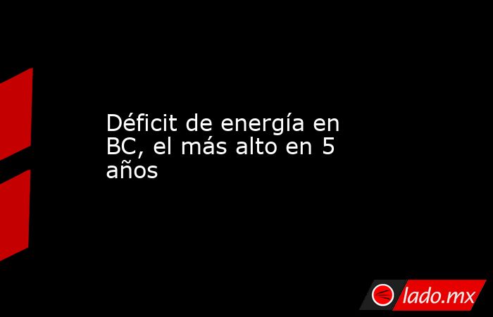 Déficit de energía en BC, el más alto en 5 años. Noticias en tiempo real