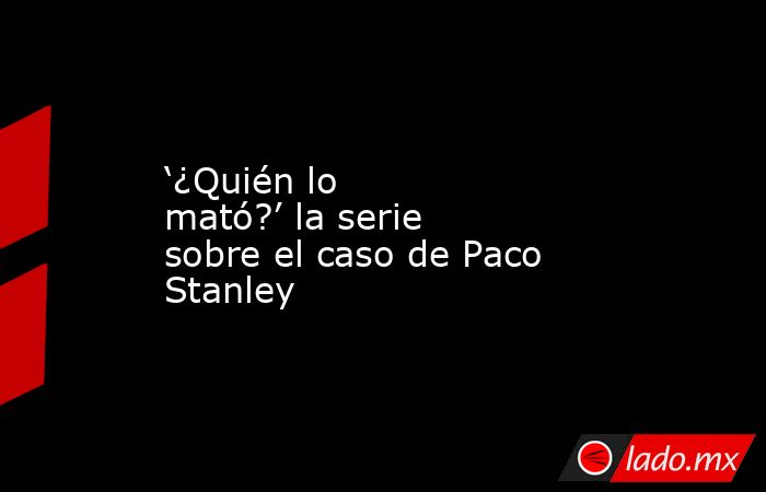 ‘¿Quién lo mató?’ la serie sobre el caso de Paco Stanley. Noticias en tiempo real