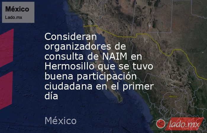 Consideran organizadores de consulta de NAIM en Hermosillo que se tuvo buena participación ciudadana en el primer día. Noticias en tiempo real