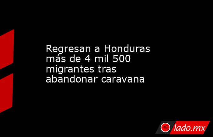 Regresan a Honduras más de 4 mil 500 migrantes tras abandonar caravana. Noticias en tiempo real
