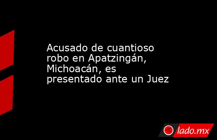 Acusado de cuantioso robo en Apatzingán, Michoacán, es presentado ante un Juez. Noticias en tiempo real