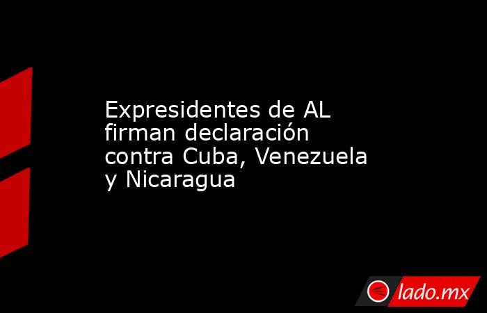 Expresidentes de AL firman declaración contra Cuba, Venezuela y Nicaragua. Noticias en tiempo real