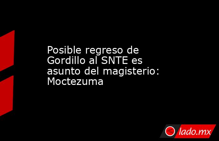 Posible regreso de Gordillo al SNTE es asunto del magisterio: Moctezuma. Noticias en tiempo real