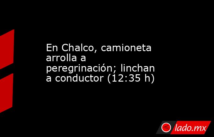 En Chalco, camioneta arrolla a peregrinación; linchan a conductor (12:35 h). Noticias en tiempo real