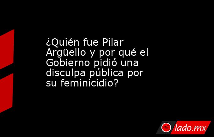 ¿Quién fue Pilar Argüello y por qué el Gobierno pidió una disculpa pública por su feminicidio?. Noticias en tiempo real