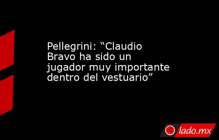 Pellegrini: “Claudio Bravo ha sido un jugador muy importante dentro del vestuario”. Noticias en tiempo real