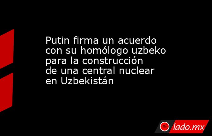 Putin firma un acuerdo con su homólogo uzbeko para la construcción de una central nuclear en Uzbekistán. Noticias en tiempo real