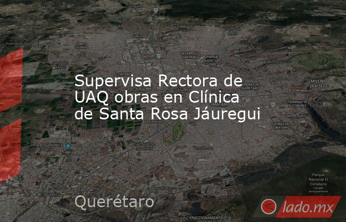 Supervisa Rectora de UAQ obras en Clínica de Santa Rosa Jáuregui. Noticias en tiempo real