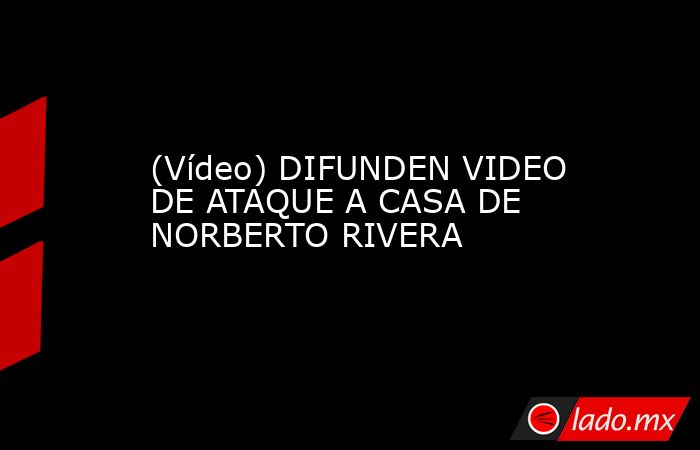 (Vídeo) DIFUNDEN VIDEO DE ATAQUE A CASA DE NORBERTO RIVERA. Noticias en tiempo real