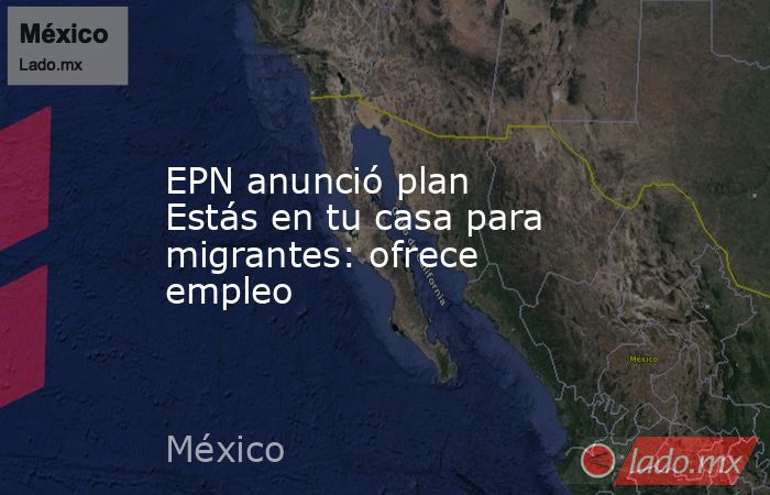 EPN anunció plan Estás en tu casa para migrantes: ofrece empleo. Noticias en tiempo real