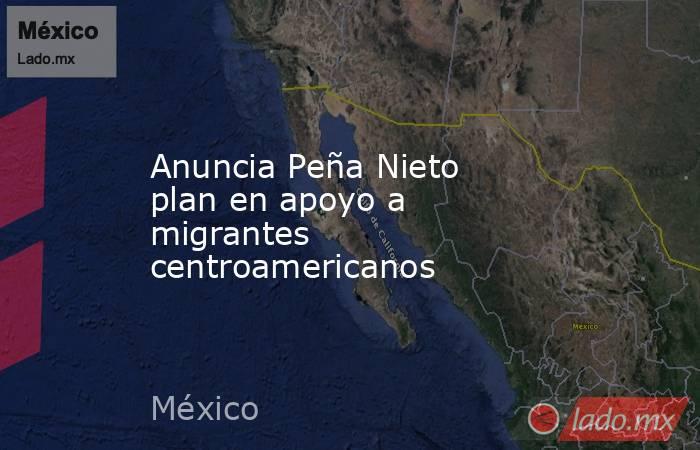 Anuncia Peña Nieto plan en apoyo a migrantes centroamericanos. Noticias en tiempo real