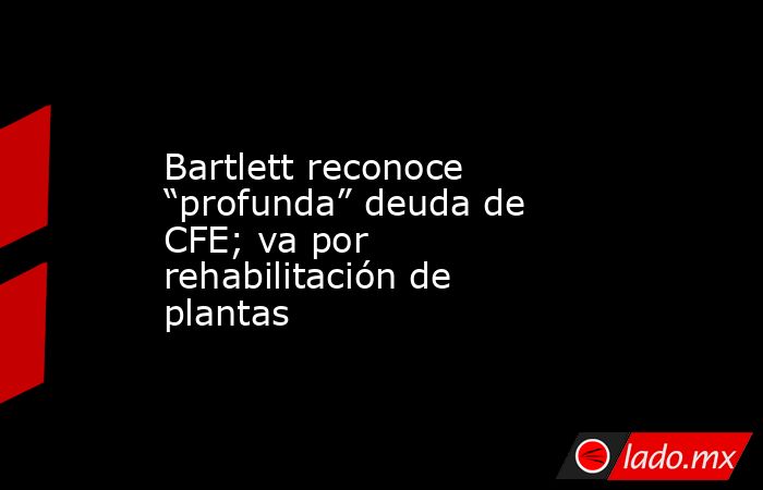 Bartlett reconoce “profunda” deuda de CFE; va por rehabilitación de plantas. Noticias en tiempo real
