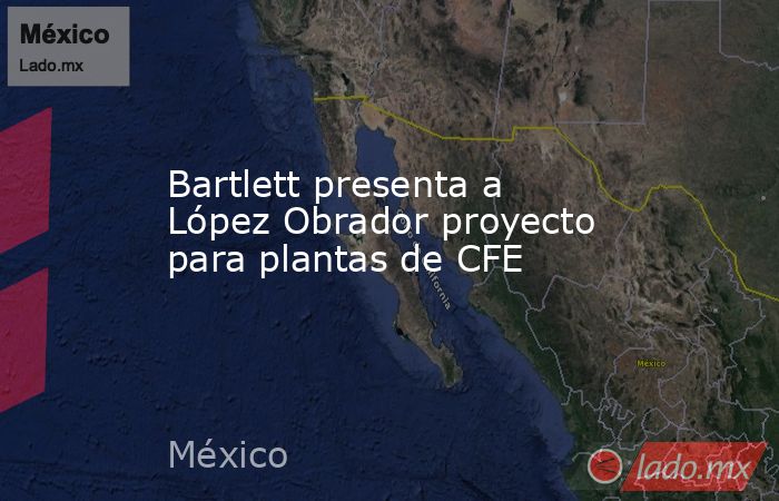 Bartlett presenta a López Obrador proyecto para plantas de CFE. Noticias en tiempo real