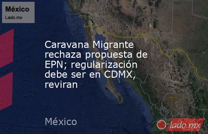 Caravana Migrante rechaza propuesta de EPN; regularización debe ser en CDMX, reviran. Noticias en tiempo real